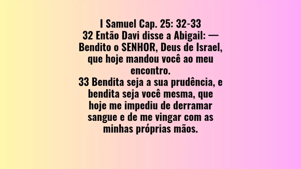 Versículo chave. Que está em: I Samuel Cap. 25: 32-33
32 Então Davi disse a Abigail: — Bendito o SENHOR, Deus de Israel, que hoje mandou você ao meu encontro.
33 Bendita seja a sua prudência, e bendita seja você mesma, que hoje me impediu de derramar sangue e de me vingar com as minhas próprias mãos.